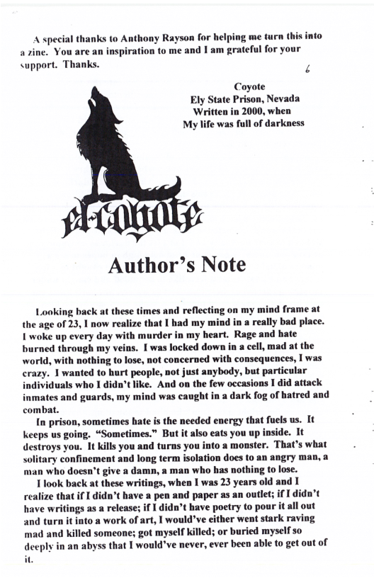 A special thanks (o Anthony Rayson for helping me turn this into azine. You are an inspiration to me and I am grateful for your <upport. Thanks. . Coyote Ely State Prison, Nevada ‘Written in 2000, when My life was full of darkness Author’s Note Looking back at these times and reflecting on my mind frame at the age of 23, 1 now realize that I had my mind in a really bad place. I woke up every day with murder in my heart. Rage and hate burned through my veins. [ was locked down in a cell, mad at the world, with nothing to lose, not concerned with consequences, I was crazy. 1 wanted to hurt people, not just anybody, but particular individuals who I didn’tlike. And on the few occasions I did attack inmates and guards, my mind was caught in a dark fog of hatred and combat. In prison, sometimes hate is the needed energy that fuels us. It Keeps us going. “Sometimes.” But it also eats you up inside. It destroys you. 1t kills you and turns you into a monster. That’s what solitary confinement and long term isolation does to an angry man, a man who doesn’t give a damn, a man who has nothing to lose. 1 look back at these writings, when I was 23 years old and 1 realize that if I didn’t have a pen and paper as an outlet; if I didn’t have writings as a release; if didn’t have poetry to pour it all out and turn it into a work of art, I would’ve either went stark raving mad and killed someone; got myself killed; or buried myself so deeply in an abyss that I would’ve never, ever been able to get out of it.